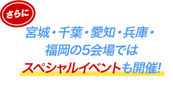 さらに宮城・千葉・愛知・兵庫・福岡の5会場ではスペシャルイベントも開催!