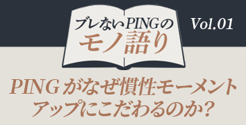 ブレないPINGのモノ語り Vol.1