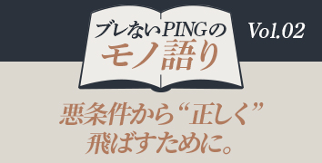 ブレないPINGのモノ語り Vol.2